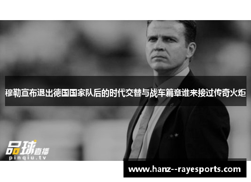 穆勒宣布退出德国国家队后的时代交替与战车篇章谁来接过传奇火炬