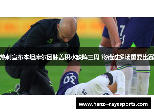 热刺宣布本坦库尔因膝盖积水缺阵三周 将错过多场重要比赛